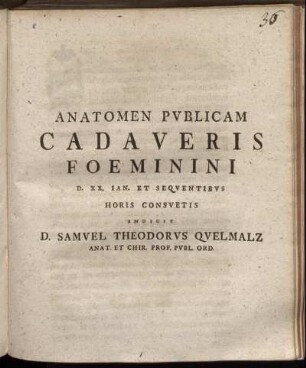 Anatomen Publicam Cadaveris Foeminini D. XX. Ian. Et Sequentibus Horis Consuetis Indicit D. Samuel Theodorus Quelmalz Anat. Et Chir. Prof. Publ. Ord.