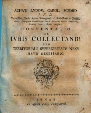 Achat. Lvdov. Carol. Schmid I. V. D. Serenissimi Ducis Saxo-Coburgensis et Salfeldensis a Consiliis Aulicis, Professoris Pandectarum Partis Secundae Publici Ordinarii, Facultat. Iurid. et Scabin. Adsessoris Commentatio De Ivris Collectandi Cvm Territoriali Svperioritate Nexv Havd Necessario