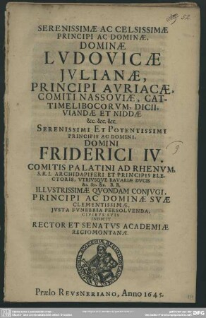 Serenissimae Ac Celsissimae Principi Ac Dominae, Dominae Lvdovicae Jvlianae, Principis Avricae ... Serenissimi Et Potentissimi Principis Ac Domini, Domini Friderici IV. Comitis Palatini Ad Rhenvm ... Illvstrissimae Qvondam Conjvgi, Principi Ac Dominae Svae Clementissimae, Jvsta Fvnrbria Persolvenda, Civibvs Svis Indicit Rector Et Senatvs Academiae Regimontanae : [P. P. M.DC.XLV. XI. XXI. Martii.]