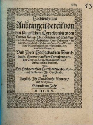 Hochwichtiges Anbringen deren von den sämptlichen Correspondirenden Unirten König, Chur-Fürsten und Ständen, von Nürnberg auß abgefertigten Herrn Gesandten, bey dem Durchleuchtigsten Fürsten und Herrn, Herrn Maximiliano Pfaltzgrafen bey Rhein, Hertzogen in Ober- und Nider Bayern, etc. Und Ihrer Hochgedachten Durchleucht. Antwort, auff der Correspondirenden Unirten König, Chur-Fürsten unnd Stände gethanes anbringen : Item Der Hochgedachten Correspondirenden Replica, auff die Antwort Ihr Durchleucht. Und Letztlich, Ihr Durchleucht. Antwort, auff die Replica