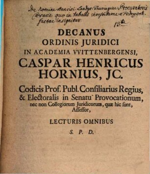 Decanus Ordinis Juridici In Academia Wittenbergensi Caspar Henricus Hornius, JC. Codicis Prof. Publ. Consiliarius Regius, & Electoralis in Senatu Provocationum, nec non Collegiorum Juridicorum, quae hic sunt, Assessor, Lecturis Omnibus S. P. D. : [P. P. XII. p. Trinit. MDCCLI.]