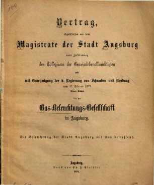 Vertrag, abgeschlossen von dem Magistrate der Stadt Augsburg unter Zustimmung des Collegiums der Gemeindebevollmächtigten und mit Genehmigung der K. Regierung von Schwaben und Neuburg vom 17. Februar 1873 Nro. 3464 mit der Gas-Beleuchtungs-Gesellschaft in Augsburg : Die Beleuchtung der Stadt Augsburg mit Gas betreffend