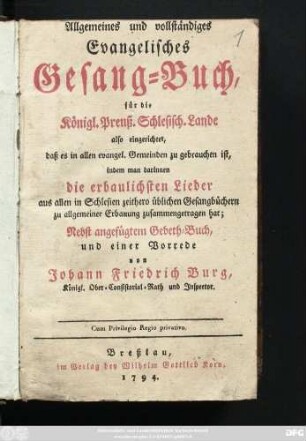 Allgemeines und vollständiges Evangelisches Gesang-Buch, für die Königl. Preuß. Schlesisch. Lande also eingerichtet, daß es in allen evangel. Gemeinden zu gebrauchen ist, indem man darinnen die erbaulichsten Lieder aus allen in Schlesien zeithero üblichen Gesangbüchern zu allgemeiner Erbauung zusammengetragen hat : Nebst angefügtem Gebeth-Buch, und einer Vorrede von Johann Friedrich Burg, Königl. Ober-Consistorial-Rath und Inspector