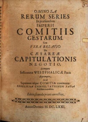 Ominosa Rerum Series In præsentibus Imperii Comitiis Gestarum. Seu Vera Relatio De Cæsareæ Capitulationis Negotio : à tempore Instauratæ Westphalicæ Pacis deprompta, & ad Septennia usque Comitia continuata : Infelicia Consultationum Fata fideliter recensens