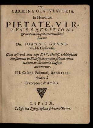 CARMINA GRATVLATORIA.|| In Honorem || PIETATE, VIR=||TVTE, ERVDITIONE || et morum integritate ornatißimi || Iuuenis || Dn. IOANNIS GRVNE-||vvaldi Lipsiensis,|| Cum ipsi vnà cum alijs XIV. Doctiß. Adolescenti-||bus summus in Philosophia gradus ... || in Academia Lipsica || decerneretur.|| III. Calend. Februarij Anno 1589.|| Scripta à || Praeceptore & Amicis.||