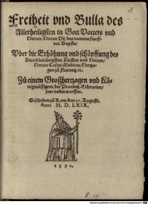 Freiheit vnd Bulla des Allerheiligsten in Gott Vatters vnd Herren Herren Pij des namens fünfften Bapsts Vber die Erhörung vnd schöpffung des Durchleüchtigsten Fürsten vnd Herren Herren Cosmi Medices Hertzogen zu Florentz etc. Zu einem Groszhertzogen vnd Königmässigem der Prouintz Ethrurien jme vnderworffen : Geschehen zu Rom den 27. Augusti. Anno M.D.LXIX.