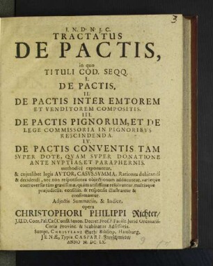 Tractatus De Pactis : in quo Tituli Cod. Seqq. I. De Pactis. II. De Pactis Inter Emtorem Et Venditorem Compositis. III. De Pactis Pignorum, Et De Lege Commissoria In Pignoribvs Rescindenda. IV. De Pactis Conventis Tam Svper Dote, Qvam Svper Donatione Ante Nvptias, Et Paraphernis. methodicè exponuntur, & cujuslibet legis Avtor, Casvs, Svmma, Rationes dubitandi & decidendi, nec non responsiones objectionum adducuntur, variæque controversiæ tam gravissimæ, quam utilissmæ resolvuntur, multisque præjudicijs, consiliis, & responsis illustrantur & confirmantur. Adjectis Summariis, & Indice