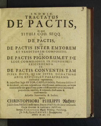 Tractatus De Pactis : in quo Tituli Cod. Seqq. I. De Pactis. II. De Pactis Inter Emtorem Et Venditorem Compositis. III. De Pactis Pignorum, Et De Lege Commissoria In Pignoribvs Rescindenda. IV. De Pactis Conventis Tam Svper Dote, Qvam Svper Donatione Ante Nvptias, Et Paraphernis. methodicè exponuntur, &amp; cujuslibet legis Avtor, Casvs, Svmma, Rationes dubitandi &amp; decidendi, nec non responsiones objectionum adducuntur, variæque controversiæ tam gravissimæ, quam utilissmæ resolvuntur, multisque præjudicijs, consiliis, &amp; responsis illustrantur &amp; confirmantur. Adjectis Summariis, &amp; Indice