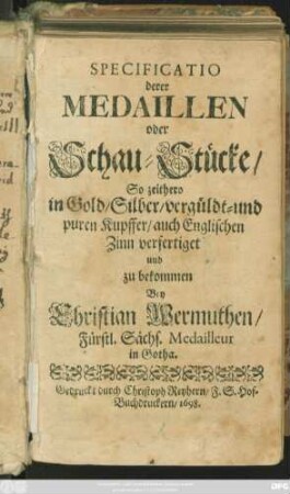 Specificatio derer Medaillen oder Schau-Stücke/ So zeithero in Gold/ Silber/ vergüldt- und puren Kupffer/ auch Englischen Zinn verfertiget und zu bekommen Bey Christian Wermuthen/ Fürstl. Sächs. Medailleur in Gotha