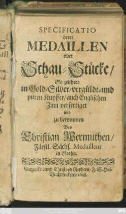 Specificatio derer Medaillen oder Schau-Stücke/ So zeithero in Gold/ Silber/ vergüldt- und puren Kupffer/ auch Englischen Zinn verfertiget und zu bekommen Bey Christian Wermuthen/ Fürstl. Sächs. Medailleur in Gotha