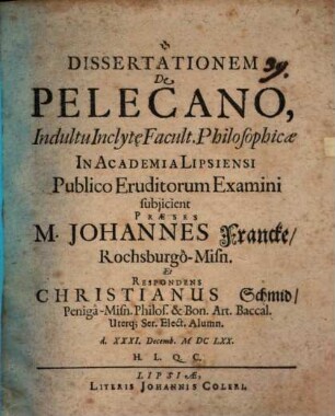 Dissertationem De Pelecano, Indultu Inclyt[a]e Facult. Philosophicae In Academia Lipsiensi Publico Eruditorum Examini subiicient Praeses M. Johannes Francke, Rochsburgo-Misn. Et Respondens Christianus Schmid, Peniga-Misn. Philos. & Bon. Art. Baccal. Uterq[ue] Ser. Elect. Alumn. d. XXXI. Decemb. MDCLXX. H.L.Q.C.