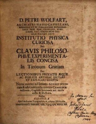 D. Petri Wolfart, Archiatri Hasso-Cassellani, Medicinae Ut Et Philosophiae Experimentalis Prof. Publ. Ordinarii, Acad. Caesar. Nat. Curiosorum Collegae Polyaeni Dicti Institutio Physica Curiosa Seu Clavis Philosophiae Experimentalis Concisa In Tironum Gratiam Pro Lectionibus Privatis Aeque Ac Publicis Antehac Dictari Et Explicari Coepta