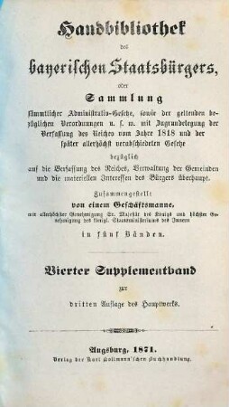 Handbibliothek des bayerischen Staatsbürgers oder Sammlung sämmtlicher Administrativ-Gesetze, sowie der geltenden bezüglichen Verordnungen u.s.w. : mit Zugrundelegung der Verfassung des Reiches vom Jahre 1818 und der später allerhöchst verabschiedeten Gesetze ... ; in fünf Bänden, [9]. Vierter Supplementband zur dritten Auflage des Hauptwerks