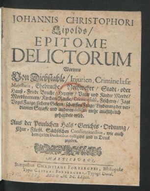 Johannis Christophori Lipolds/ Epitome Delictorum : Worinne Von Diebstahle/ Iniurien, Crimine laesae Maiestatis, Ehebruche/ Nothwehre/ Stadt- oder Hauß-Friede Bruche/ Hexerey/ Vater und Kinder Morde/ Mordbrennern/ Kirchen-Raube/ Crimine falsi, Fischerey/ Jagt Vogel Fange/ sichern Geleite/ scharffen Frage/ Linderung der verdienten Straffe und anderen delictis mehr ausführlich gehandelt wird ; Aus der Peinlichen Hals-Gerichts-Ordnung/ Chur-Fürstl. Sächsischen Constitutionibus, wie auch bewehrten Doctoribus colligiret und in Druck gegeben