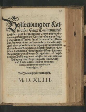Beschreibung der Kaiserlichen Statt Constantinopel, Derselben gegendt, gelegenhait, Erbawung vnd bewonung: Dergleich[e]n der Türcken vrsprung, anfang, jr Regierung: Wie das Hauß Ottomani darzu kommen, vnd von ainem auf den anndern erwachsen ist: Auch aines yeden besonnder begangne fürnemlichste thaten, bis auf den yetzt regierenden Solyman, Desselben Hofhaltung, Frawenzim[m]er, Räten, Dienern, Amptleüten, Prouisionern, Kriegsleüten, vn[d] derselben aller Besoldung, vom minsten bis zum maisten: Besatzung vnnd Regierung aller seiner Reich vnd Land, wie die sein[n] vnd grenitzen: Seine Einkommen, vnnd was darauf geet, [et]c.Auß Jtalianischem verteütscht. M. D. XLIII