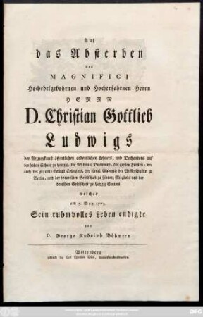 Auf das Absterben des Magnifici Hochedelgebohrnen und hocherfahrnen Herrn Herrn D. Christian Gottlieb Ludwigs der Arzneykunst öffentlichen ordentlichen Lehrers, und Dechantens auf der hohen Schule zu Leipzig, der Akademie ... und der botanischen Gesellschaft zu Florenz Mitglieds und der deutschen Gesellschaft zu Leipzig Seniors welcher am 7. May 1773. Sein ruhmvolles Leben endigte