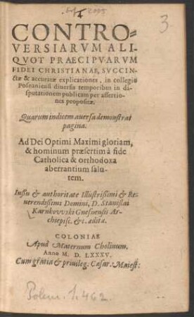 CONTRO=||VERSIARVM ALI-||QVOT PRAECIPVARVM || FIDEI CHRISTIANAE, SVCCIN-||ctae & accuratae explicationes, in collegio || Posnaniensi diuersis temporibus in di-||sputationem publicam per assertio-||nes propositae.|| ... Iußu et authoritate ... || D. Stanislai || Karnkovvski Gnesnensis Ar-||chiepisc. etc. aeditae.||
