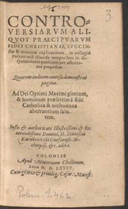 CONTRO=||VERSIARVM ALI-||QVOT PRAECIPVARVM || FIDEI CHRISTIANAE, SVCCIN-||ctae & accuratae explicationes, in collegio || Posnaniensi diuersis temporibus in di-||sputationem publicam per assertio-||nes propositae.|| ... Iußu et authoritate ... || D. Stanislai || Karnkovvski Gnesnensis Ar-||chiepisc. etc. aeditae.||