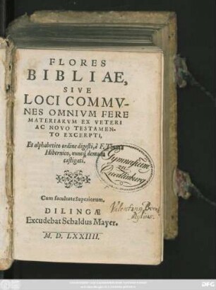 FLORES || BIBLIAE,|| SIVE || LOCI COMMV-||NES OMNIVM FERE || MATERIARVM EX VETERI || AC NOVO TESTAMEN-||TO EXCERPTI,|| Et alphabetico ordine digesti, à. F. Thoma || Hibernico, nunc#́[que] demum || castigati.|| ... ||