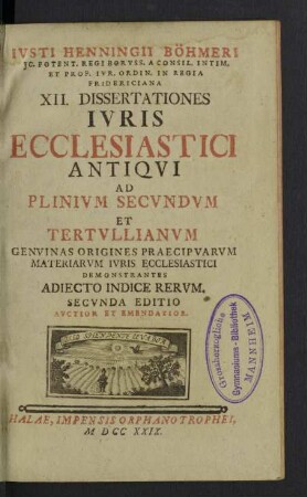 Ivsti Henningii Böhmeri ... XII. Dissertationes Ivris Ecclesiastici Antiqvi Ad Plinivm Secvndvm Et Tertvllianvm : Genuinas Origines Praecipuarum Materiarum Iuris Ecclesiastici Demonstrantes Adiecto Indice Rerum
