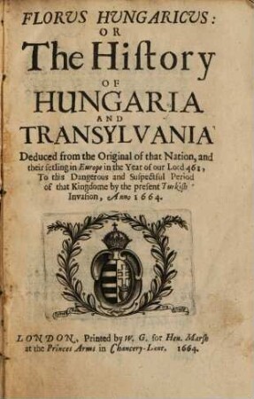 Florus Hungaricus Or The history of Hungaria and Transylvania : Deduced from the original of that nation, and their setling in Europe in the year ... 461, to ... the present Turkish invasion, anno 1664
