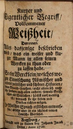 Kurtzer und Eigentlicher Begriff, Vollkommener Weißheit : Darinnen Alles dasjenige beschrieben wird, was ein weiser und kluger Mann in allen seinen Wercken zu thun oder zu lassen habe. So ein Wercklein, welches wegen Einmischung Römischer und anderer politischer und schönen Historien, denen Staats-Leuthen, nicht allein sehr nutzlich, sondern auch allen andern, sowohl Geistlichen als Weltlichen, höchst nothwendig ist, wornach sie ihr Leben und Sterben richten mögen