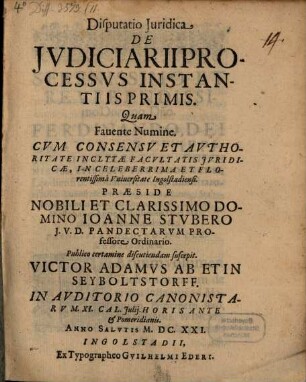 Disputatio Iuridica De Iudiciarii processus instantiis primis : quam favente numine cum concessu et authoritate inclytae facultatis juridicae, in celeberrima et florentissima Universitate Ingolstadiensi ... ; in Auditorio Canonistarum XI. Cal. Julij. Horis ante et pomeridianis. Anno Salutis M.DC.XXI.