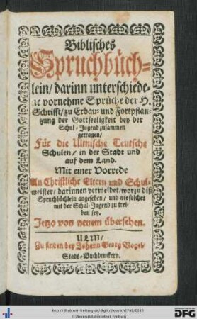 Biblisches Spruchbüchlein : darinn unterschiedene vornehme Sprüche der H. Schrifft, zu Erbau- und Fortpflantzung der Gottseeligkeit bey der Schul-Jugend zusammen getragen, Für die Ulmische Teutsche Schulen, in der Stadt und auf dem Land; Mit einer Vorrede An Christliche Eltern und Schulmeister, darinnen vermeldet, worzu diß Spruchbüchlein angesehen, und wie solches mit der Schul-Jugend zu treiben sey