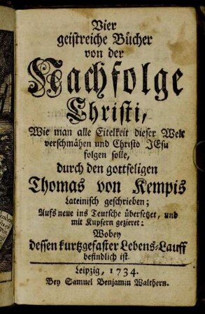 Vier geistreiche Bücher von der Nachfolge Christi : Wie man alle Eitelkeit dieser Welt verschmähen und Christo Jesu folgen solle ; durch den gottseligen Thomas von Kempis Lateinisch geschrieben; Aufs neue ins Teutsche übersetzet, und mit Kupfern gezieret: Wobey dessen kurtzgefaster Lebens-Lauff befindlich ist