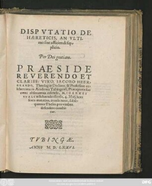 DISPVTATIO DE || HAERETICIS, AN VLTI-||mo sint afficiendi sup=||plicio.|| ... PRAESIDE || ... IACOBO HEER=||BRANDO, Theologiae Doctore, & Professore ce=||leberrimo in Academia Tubingensi ... || M. IOANNES || VVALCH Schorndorffensis, 4. Maij ... || subse=||quentes Theses pro viribus || defendere conabi=||tur.||