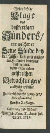 Wehmüthige Klage des bußfertigen Sünders, mit welcher er Seine Sünde bey den Füssen des gecreutzigten Heilandes beweinet und bereuet. Nebst etlichen andern geistreichen Betrachtungen, ans Licht gestellet