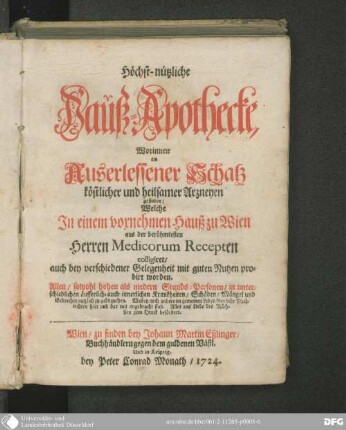 Höchst-nützliche Hauß-Apothecke : Worinnen ein Auserlessener Schatz köstlicher und heilsamer Arzneyen zu finden ; Welche In einem vornehmen Hauß zu Wien aus der berühmtesten Herren Medicorum Recepten colligiret, auch bey verschiedener Gelegenheit mit guten Nutzen probirt worden. Allen, sowohl hohen als niedern Stands-Personen, in unterschiedlichen äusserlich, auch innerlichen Krankheiten, Schäden, Mängel und Gebrechen nutzlich zu gebrauchen ...