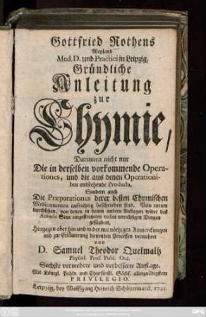 Gottfried Rothens Weyland Med. D. und Practici in Leipzig, Gründliche Anleitung zur Chymie : Darinnen nicht nur Die in der derselben vorkommenden Operationes, und die ... entstehende Producta, sondern auch Die Præparationes derer besten Chymischen Medicamenten aufrichtig beschrieben sind