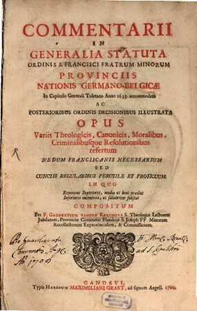 Commentarii In Generalia Statuta Ordinis S. Francisci Fratrum Minorum Provinciis Nationis Germanico-Belgicæ : In Capitula Generali Toletano Anno 1633. accomodata Ac Posterioribus Ordinis Decisionibsu Illustrata Opus Variis Theologicis, Canonicis, Moralibus, Criminalibusque Resolutionibus refertum Nedum Franciscanis Necessarium Sed Cunctis Regularibus Perutile Et Proficuum In Quo Reperient Superiores, media ut benè præsint Inferiores incentiva, ut salubriter subsint