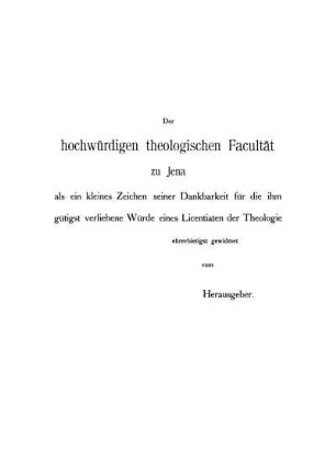 Der hochwürdigen theologischen Facultät zu Jena als ein kleines Zeichen seiner Dankbarkeit für die ihm gütigst verliehene Würde eines Licentiaten der Theologie ehrerbietigst gewidmet vom Herausgeber.