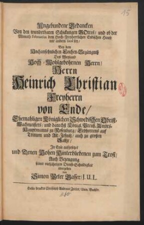 Ungebundene Gedancken Von den wunderbaren Schickungen Gottes/ und ob der Monath Februarius dem Hoch-Freyherrlichen Endischen Hause vor andern fatal sey/ Bey dem Hochansehnlichen Leichen-Begängniß Des Weyland Hoch-Wohlgebohrnen Herrn/ Herrn Heinrich Christian Freyherrn von Ende ... In Eyle aufgesetzet und Denen Hohen Hinterbliebenen zum Trost/ Auch Bezeugung seiner vieljährigen Dienst-Schuldigkeit übergeben