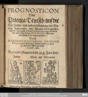 PROGNOSTICON || Oder || Practica Teutsch/ auf die || Vier Zeiten/ vnd andere bedeutung der Pla=||neten/ Finsternussen/ boͤser Aspecten vnd dergleichen. || Auff das Jahre ... || ... M.D.XCIIII. Mit son=||derm fleiß Warnungsweiß gestelt: || Durch || M. GEORGIVM MEDERVM, FRANCVM || Astronomum zu Kitzingen/ Auff poli hoͤhe 49. grad || 45. minuten/ Mittags linien || 31. grad 0. min.