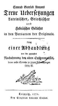 Conrad Gottlob Antons Treue Übersetzungen Lateinischer, Griechischer und Hebräischer Gedichte in den Versarten der Originale. Nebst einer Abhandlung von der genausten Nachahmung des alten Sylbenmaasses deren unsre Sprache in treuen Übersetzungen fähig ist