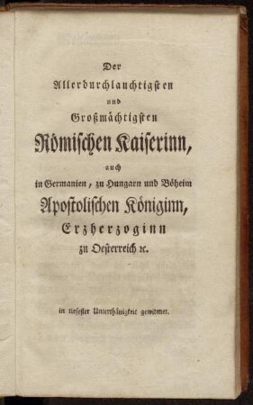 Der Allerdurchlauchtigsten und Großmächtigsten Römischen Kaiserinn auch in Germanien, zu Hungarn und Böheim Apostolischen Königinn, Erzherzoginn zu Oesterreich etc...gewidmet.