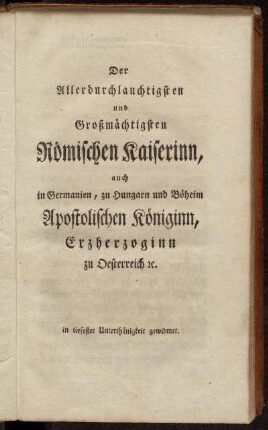 Der Allerdurchlauchtigsten und Großmächtigsten Römischen Kaiserinn auch in Germanien, zu Hungarn und Böheim Apostolischen Königinn, Erzherzoginn zu Oesterreich etc...gewidmet.