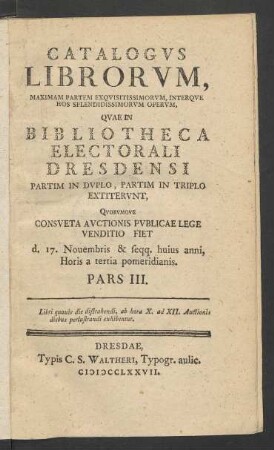 Pars 3 (1777): Catalogvs librorvm, maximam partem exqvisitissimorvm, interqve hos splendidissimorvm opervm, qvae in Bibliotheca Electorali Dresdensi partim in dvplo, partim in triplo extitervnt, Qvorvmqve consveta avctionis pvblicae lege venditio fiet ...