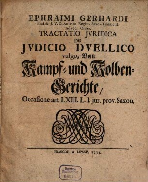Ephraimi Gerhardi Phil. & I.U.D. Aulæ ac Regim. Saxo-Vinariens. Advoc. Ordin. Tractatio Iuridica De Iudicio Duellico vulgo, Vom Kampf- und Kolben-Gerichte, Occasione art. LXIII. L. I. jur. prov. Saxon.