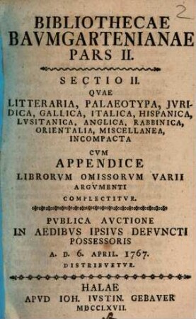 Bibliothecae Bavmgartenianae. 2,2, Qvae Litteraria, Palaeotypa, Jvridica, Gallica, Italica, Hispanica, Lvsitanica, Anglica, Rabbinica, Orientalia, Miscellanea, Incompacta Cvm Appendice Librorvm Omissorvm Varii Argvmenti Complectitvr : Pvblica Avctione In Aedibvs Ipsivs Defvncti Possessoris A. D. 6. April. 1767 Distribvetvr