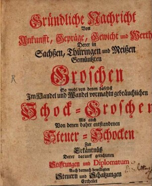 Gründliche Nachricht Von Ankunfft, Gepräge, Gewicht und Werth Derer in Sachßen, Thüringen und Meißen Gemüntzten Groschen : So wohl von denen daselbst Im Handel und Wandel vormahln gebräuchlichen Schock-Groschen Als auch Von denen daher entstandenen Steuer-Schocken Zu Erkäntnüß Derer darauff gerichteten Stifftungen und Diplomatum Auch darnach bewilligten Steuern und Schatzungen Ertheilet