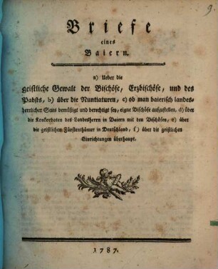 Briefe eines Baiern : a) Ueber die geistliche Gewalt der Bischöfe, Erzbischöfe, und des Pabsts, b) über die Nuntiaturen, c) ob man baierisch landesherrlicher Seits bemüßigt und berechtigt sey, eigne Bischöfe aufzustellen, d) über die Konkordaten des Landesherrn in Baiern mit den Bischöfen, e) über die geistlichen Fürtenthümer in Deutschland, f) über die geistlichen Einrichtungen überhaupt