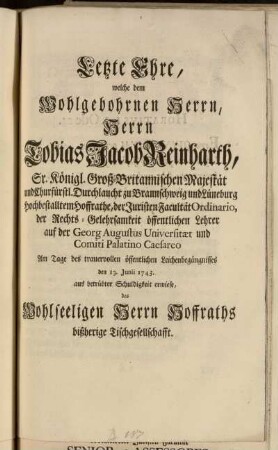 Letzte Ehre, welche, bey dem Wohlgebohrnen Herrn, Herrn Tobias Jacob Reinharth, Sr. Königl. Groß-Britannischen Majestät ... Durchlaucht ... Hoffrathe, der Juristischen Facultät Ordinario, ... Am Tage des trauervollen öffentlichen Leichenbegängnisses den 13. Junii 1743. aus betrübter Schuldigkeit erwiese, des Wohlseeligen Herrn Hoffraths bißherige Tischgesellschafft