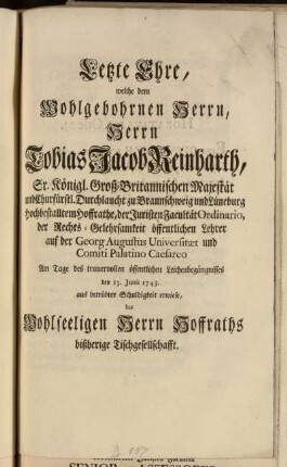 Letzte Ehre, welche, bey dem Wohlgebohrnen Herrn, Herrn Tobias Jacob Reinharth, Sr. Königl. Groß-Britannischen Majestät ... Durchlaucht ... Hoffrathe, der Juristischen Facultät Ordinario, ... Am Tage des trauervollen öffentlichen Leichenbegängnisses den 13. Junii 1743. aus betrübter Schuldigkeit erwiese, des Wohlseeligen Herrn Hoffraths bißherige Tischgesellschafft