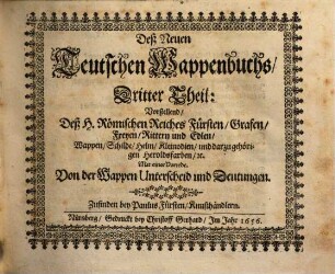 Das erneuerte und vermehrte Teutsche Wappenbuch : In welchem Deß H. Römischen Reiches Hohe Potentaten, Fürsten, Grafen, Herren, Freyherren, Edle, Stände und Städte etc., Wappen, Schilde, Helm, Kleinodien, Wie auch Deroselben Namen, Herrschafften und Herolds-Farben, etc. außgebildet zuersehen. 3, Vorstellend deß H. Römischen Reiches Fürsten, Grafen, Freyen Rittern und Edlen Wappen, Schilde, Helm, Kleinodien und darzu gehörigen Heroldsfarben etc. : mit einer Vorrede von der Wappen Unterscheid und Deutungen