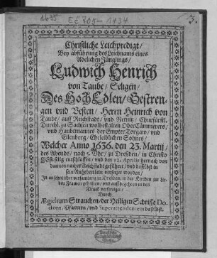 Christliche Leichpredigt/ Bey abführung des Leichnams eines Adelichen Jünglings/ Ludwich Henrich von Taube/ Seligen/ Des ... Herrn Heinrich von Taube/ auff Reichstadt ... Sohnes : Welcher Anno 1636. den 23. Martii ... zu Dreßden ... entschlaffen/ und den 12. Aprilis ... nacher Reichstadt geführet/ und daselbst in sein Ruhebettlein versetzet worden