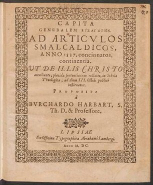CAPITA || GENERALEM EISAGŌGĒN.|| AD ARTICVLOS || SMALCALDICOS,|| ANNO 1537. concinnatos,|| continentia.|| UT DE ILLIS CHRISTO || auxiliante, placida sententiarum collatio, in Schola || Theologica, ad diem III. Octob. publicè || instituatur.|| PROPOSITA || à || BVRCHARDO HARBART. S.|| Th. D. & Professore.||